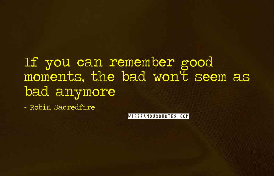 Robin Sacredfire Quotes: If you can remember good moments, the bad won't seem as bad anymore