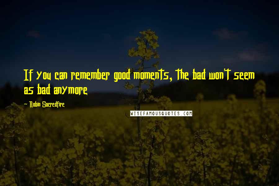 Robin Sacredfire Quotes: If you can remember good moments, the bad won't seem as bad anymore