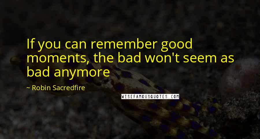 Robin Sacredfire Quotes: If you can remember good moments, the bad won't seem as bad anymore