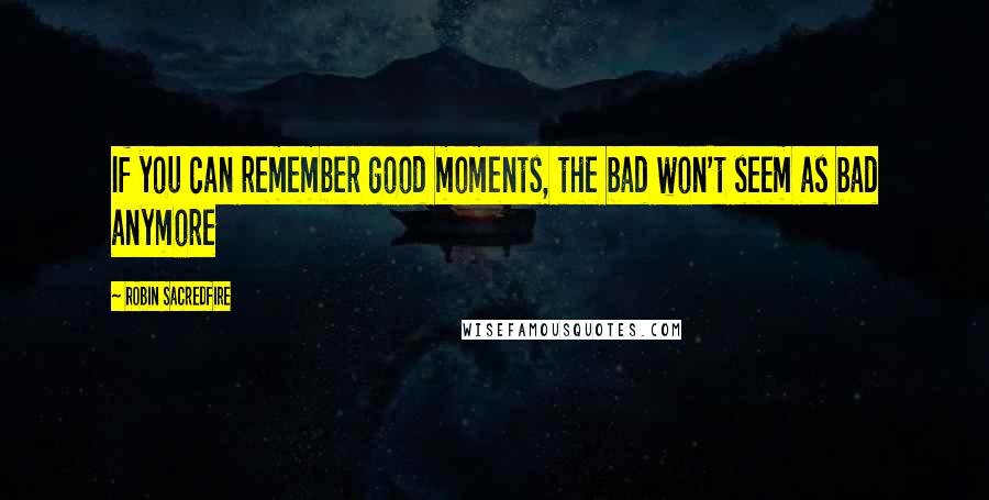 Robin Sacredfire Quotes: If you can remember good moments, the bad won't seem as bad anymore