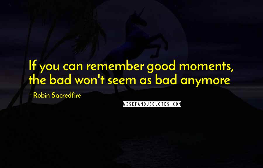 Robin Sacredfire Quotes: If you can remember good moments, the bad won't seem as bad anymore