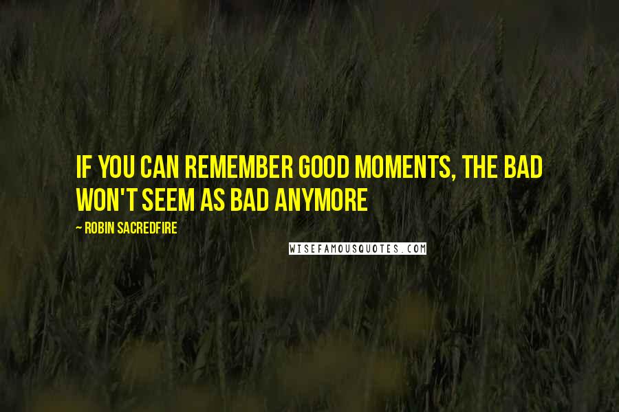 Robin Sacredfire Quotes: If you can remember good moments, the bad won't seem as bad anymore