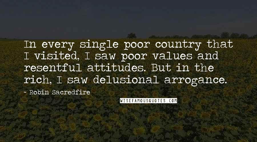 Robin Sacredfire Quotes: In every single poor country that I visited, I saw poor values and resentful attitudes. But in the rich, I saw delusional arrogance.