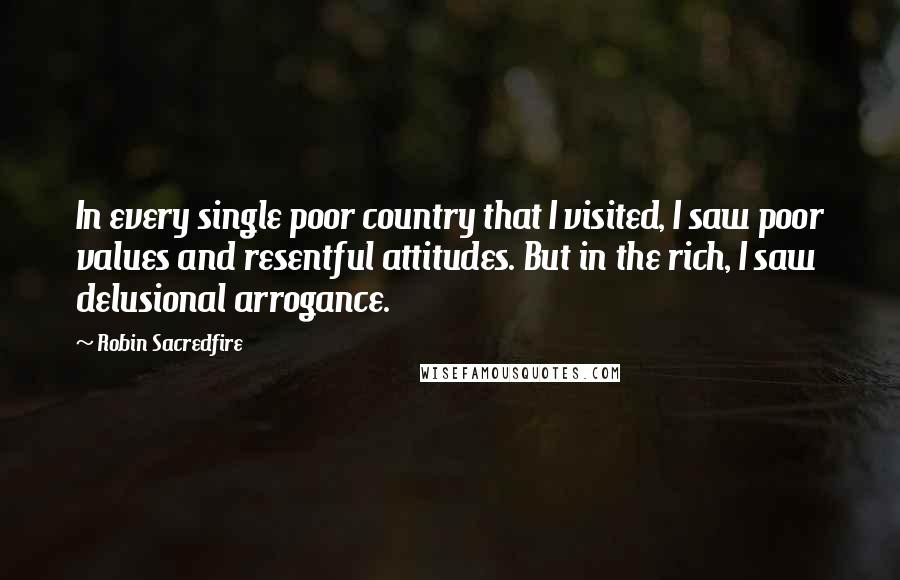Robin Sacredfire Quotes: In every single poor country that I visited, I saw poor values and resentful attitudes. But in the rich, I saw delusional arrogance.