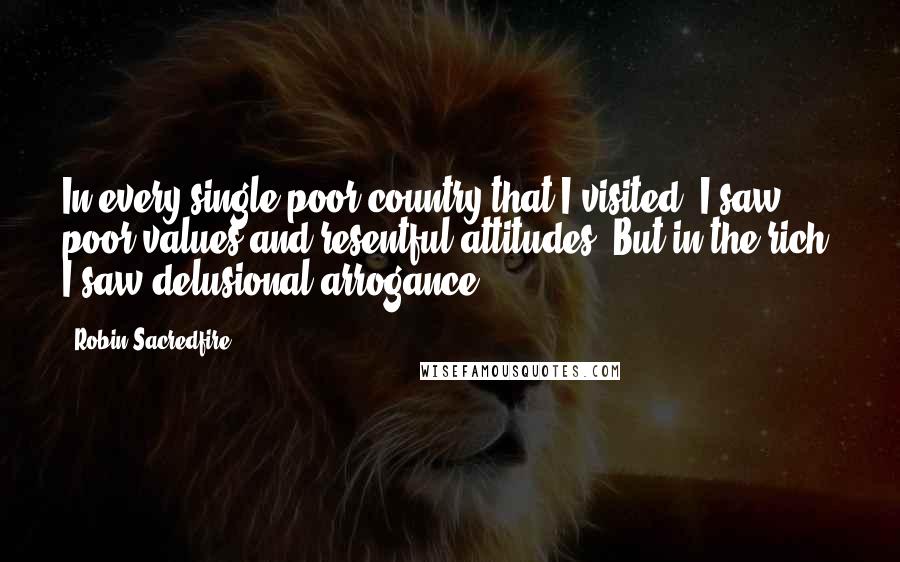 Robin Sacredfire Quotes: In every single poor country that I visited, I saw poor values and resentful attitudes. But in the rich, I saw delusional arrogance.