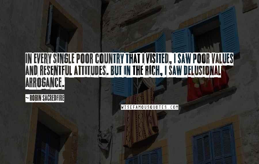 Robin Sacredfire Quotes: In every single poor country that I visited, I saw poor values and resentful attitudes. But in the rich, I saw delusional arrogance.