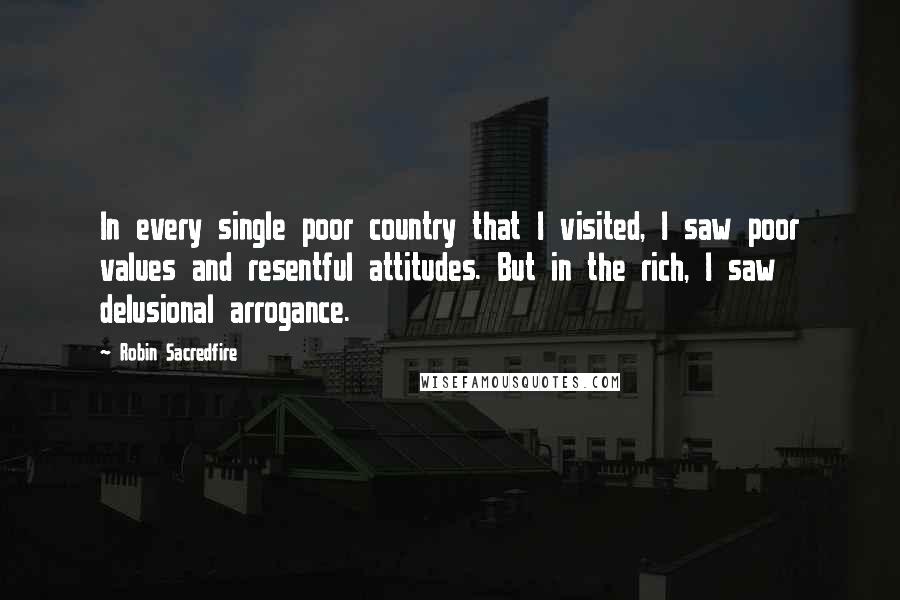 Robin Sacredfire Quotes: In every single poor country that I visited, I saw poor values and resentful attitudes. But in the rich, I saw delusional arrogance.