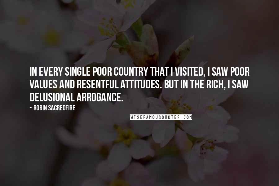 Robin Sacredfire Quotes: In every single poor country that I visited, I saw poor values and resentful attitudes. But in the rich, I saw delusional arrogance.