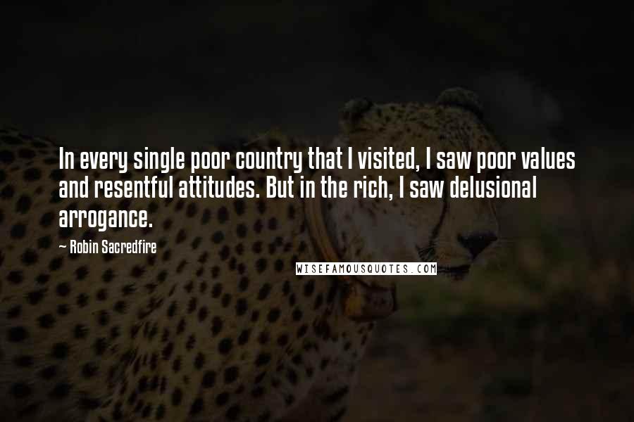 Robin Sacredfire Quotes: In every single poor country that I visited, I saw poor values and resentful attitudes. But in the rich, I saw delusional arrogance.