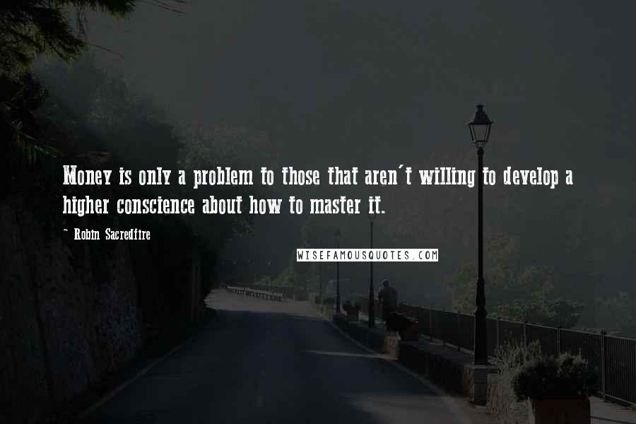 Robin Sacredfire Quotes: Money is only a problem to those that aren't willing to develop a higher conscience about how to master it.