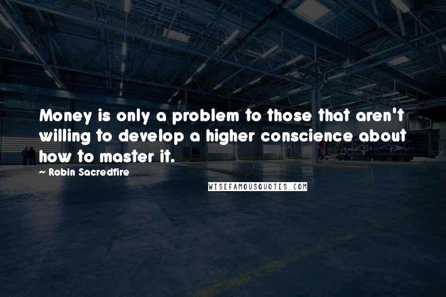 Robin Sacredfire Quotes: Money is only a problem to those that aren't willing to develop a higher conscience about how to master it.