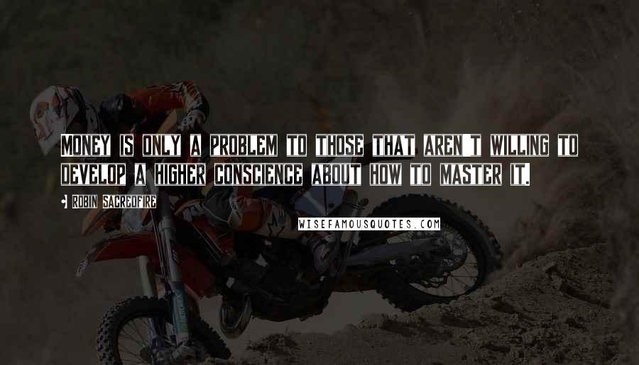 Robin Sacredfire Quotes: Money is only a problem to those that aren't willing to develop a higher conscience about how to master it.