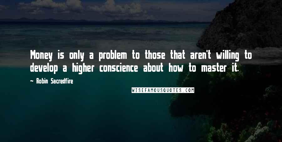 Robin Sacredfire Quotes: Money is only a problem to those that aren't willing to develop a higher conscience about how to master it.