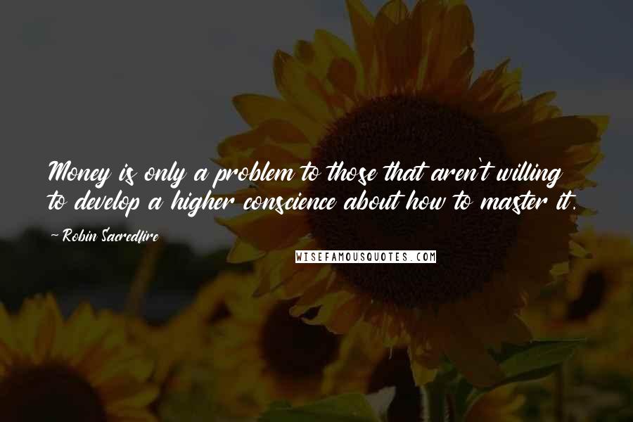 Robin Sacredfire Quotes: Money is only a problem to those that aren't willing to develop a higher conscience about how to master it.