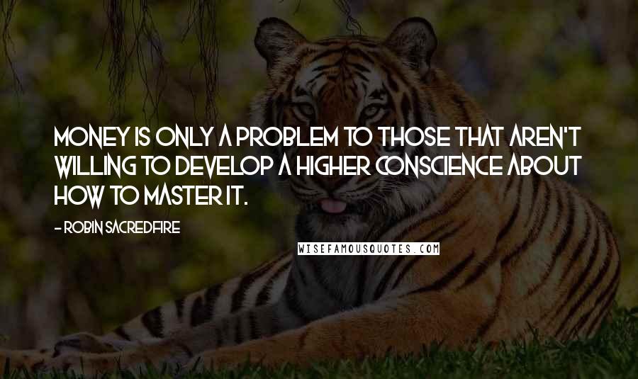 Robin Sacredfire Quotes: Money is only a problem to those that aren't willing to develop a higher conscience about how to master it.