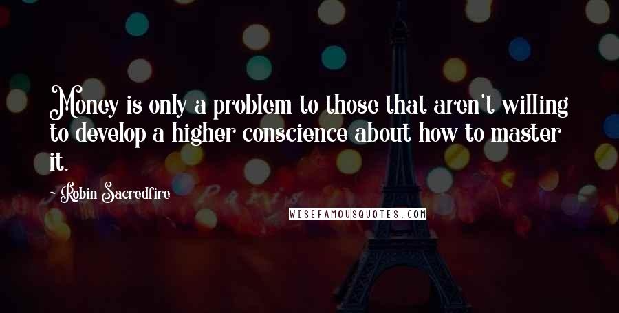 Robin Sacredfire Quotes: Money is only a problem to those that aren't willing to develop a higher conscience about how to master it.