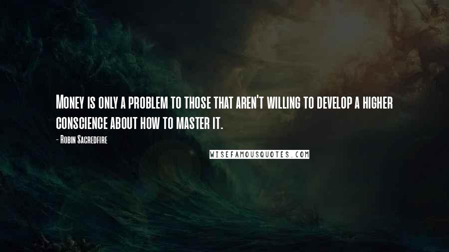 Robin Sacredfire Quotes: Money is only a problem to those that aren't willing to develop a higher conscience about how to master it.