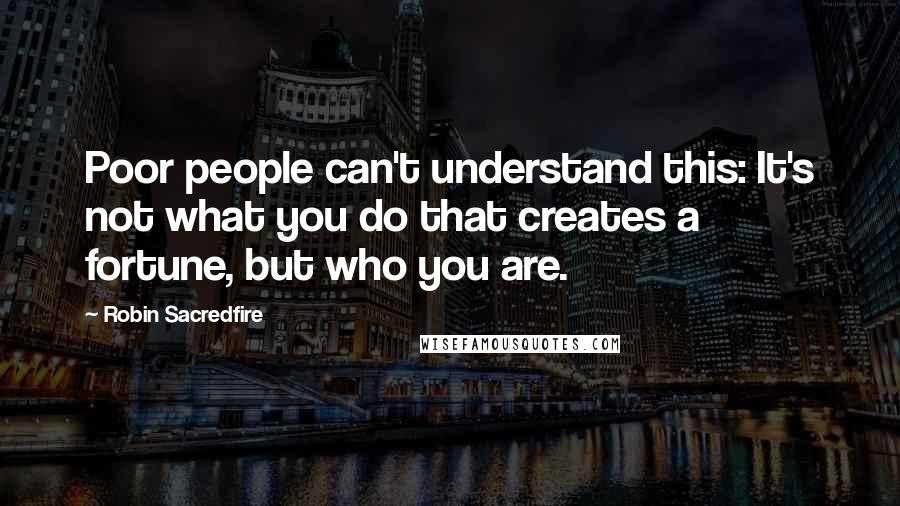 Robin Sacredfire Quotes: Poor people can't understand this: It's not what you do that creates a fortune, but who you are.