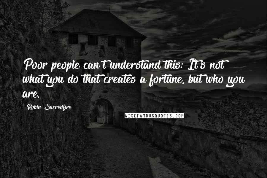 Robin Sacredfire Quotes: Poor people can't understand this: It's not what you do that creates a fortune, but who you are.