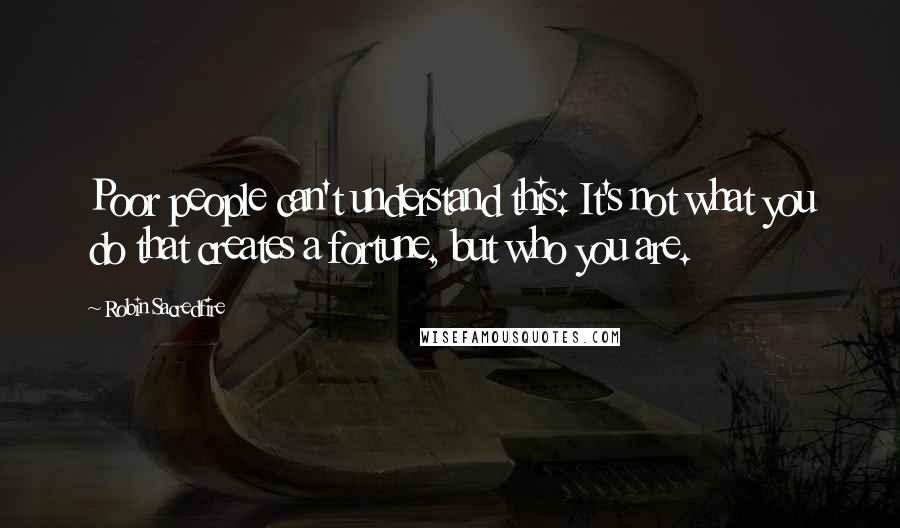 Robin Sacredfire Quotes: Poor people can't understand this: It's not what you do that creates a fortune, but who you are.