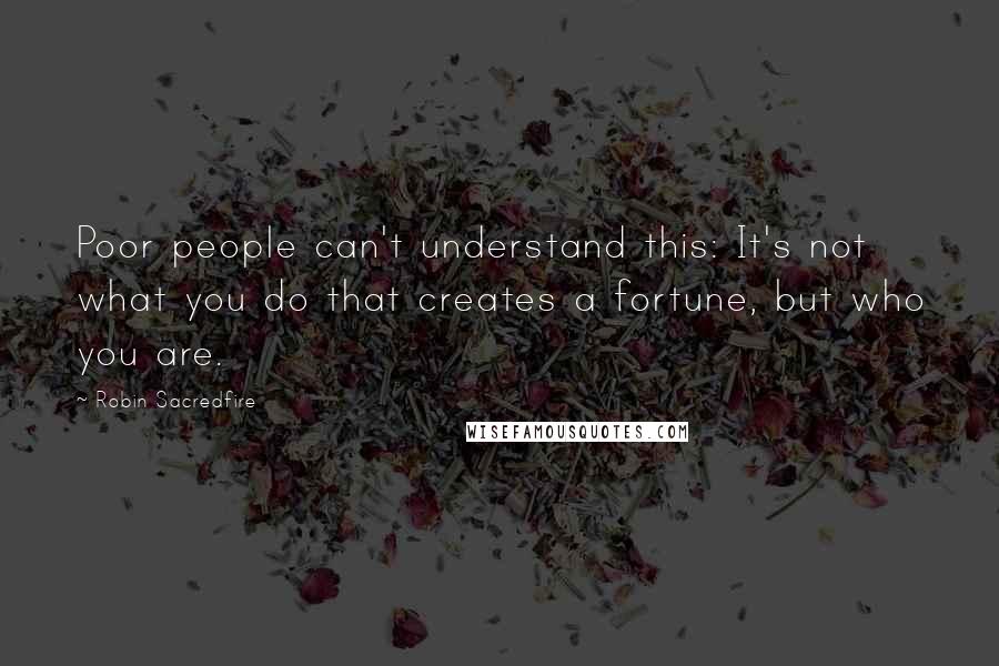 Robin Sacredfire Quotes: Poor people can't understand this: It's not what you do that creates a fortune, but who you are.