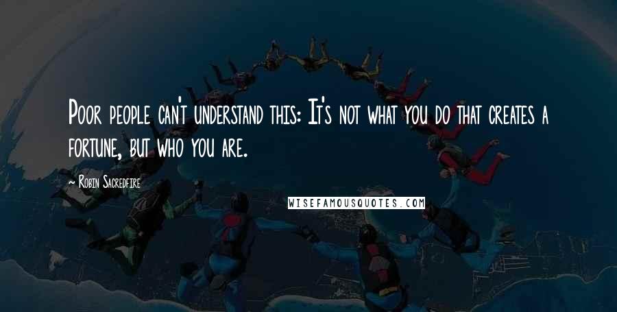 Robin Sacredfire Quotes: Poor people can't understand this: It's not what you do that creates a fortune, but who you are.