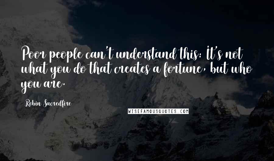 Robin Sacredfire Quotes: Poor people can't understand this: It's not what you do that creates a fortune, but who you are.