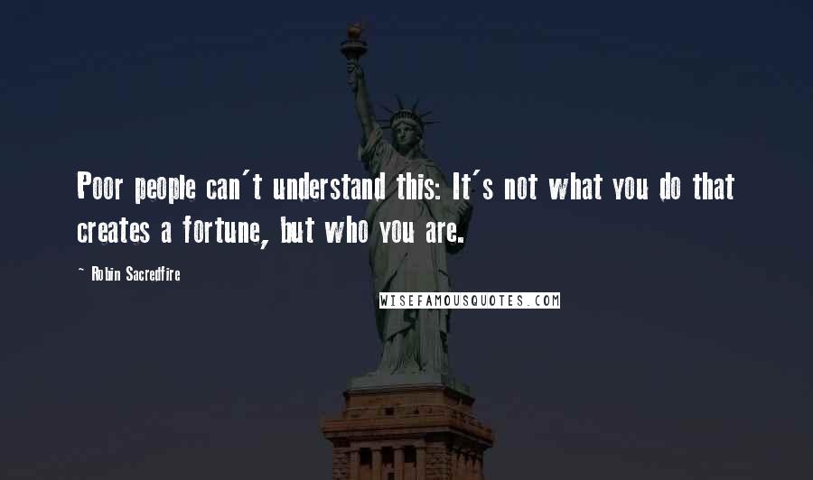 Robin Sacredfire Quotes: Poor people can't understand this: It's not what you do that creates a fortune, but who you are.