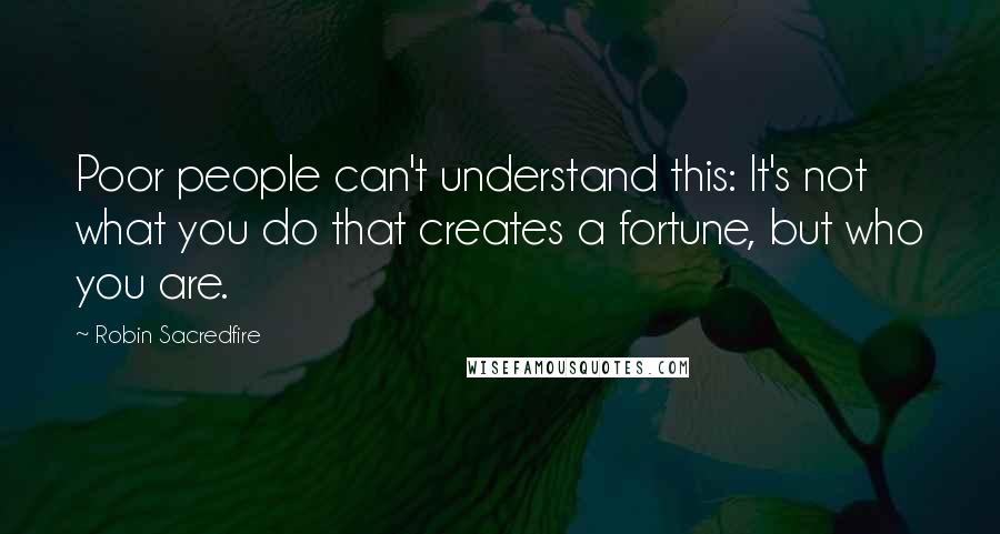 Robin Sacredfire Quotes: Poor people can't understand this: It's not what you do that creates a fortune, but who you are.