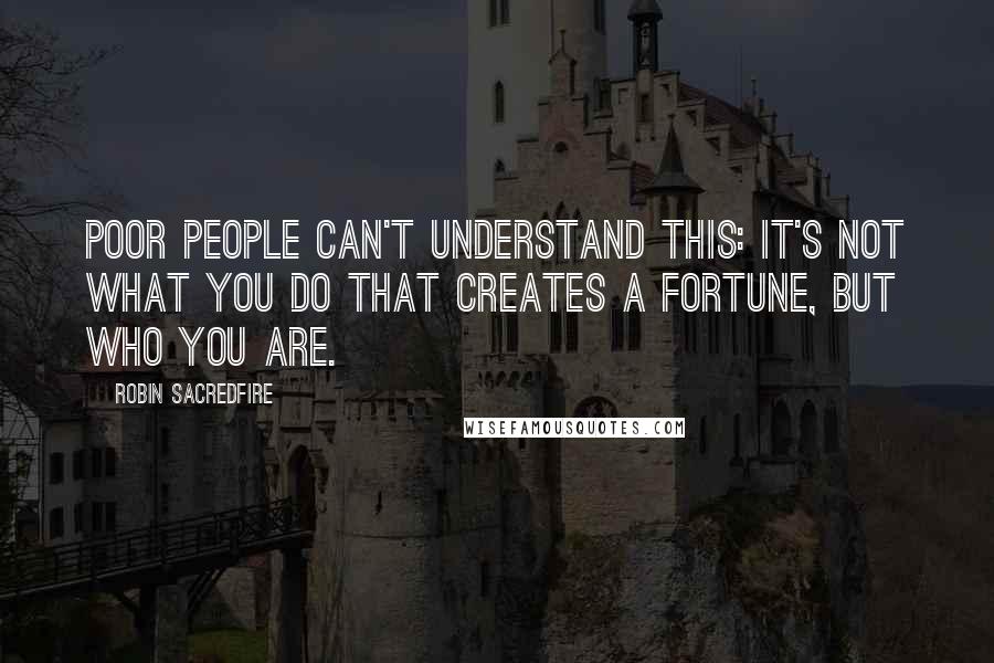 Robin Sacredfire Quotes: Poor people can't understand this: It's not what you do that creates a fortune, but who you are.