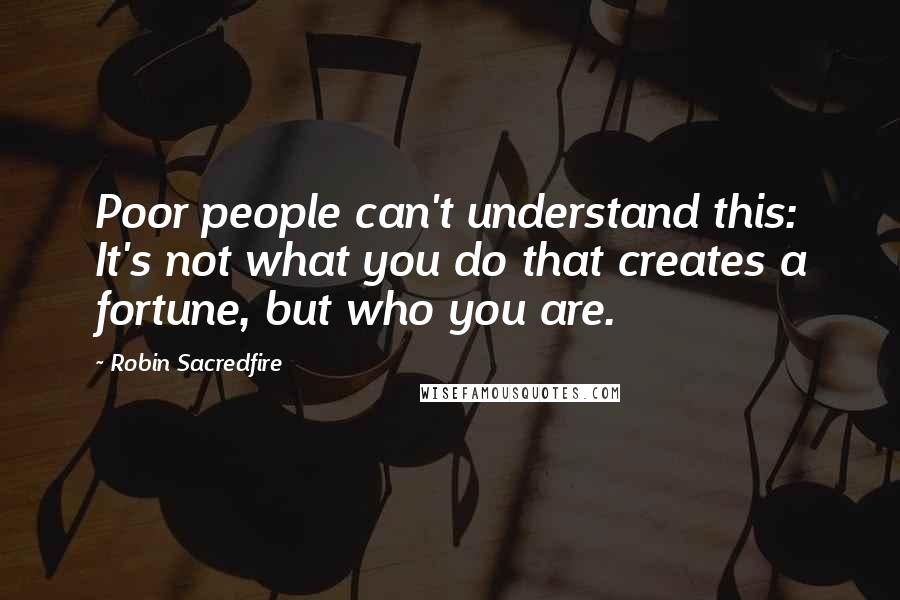 Robin Sacredfire Quotes: Poor people can't understand this: It's not what you do that creates a fortune, but who you are.