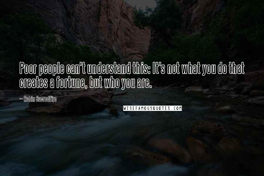 Robin Sacredfire Quotes: Poor people can't understand this: It's not what you do that creates a fortune, but who you are.