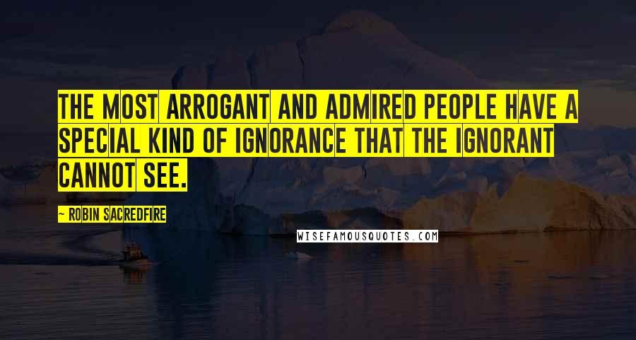 Robin Sacredfire Quotes: The most arrogant and admired people have a special kind of ignorance that the ignorant cannot see.