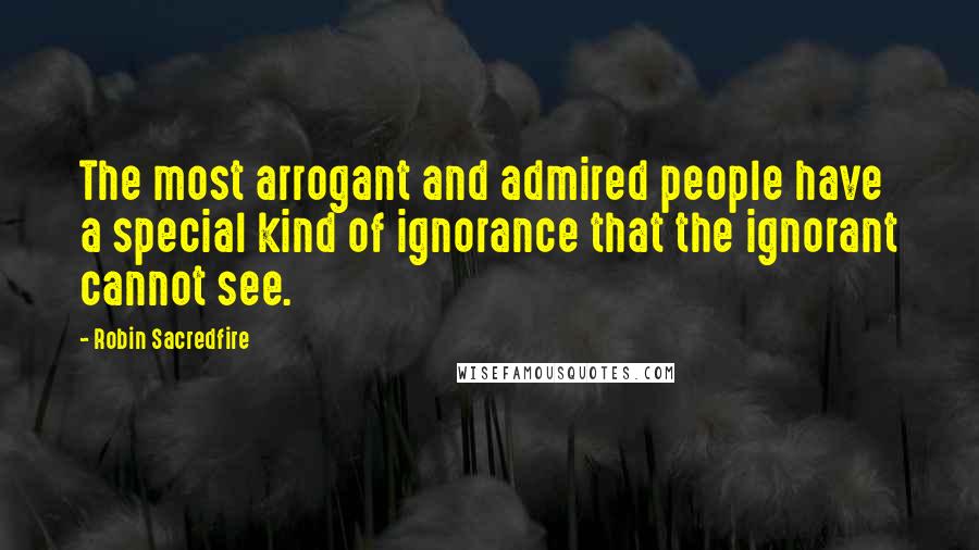 Robin Sacredfire Quotes: The most arrogant and admired people have a special kind of ignorance that the ignorant cannot see.