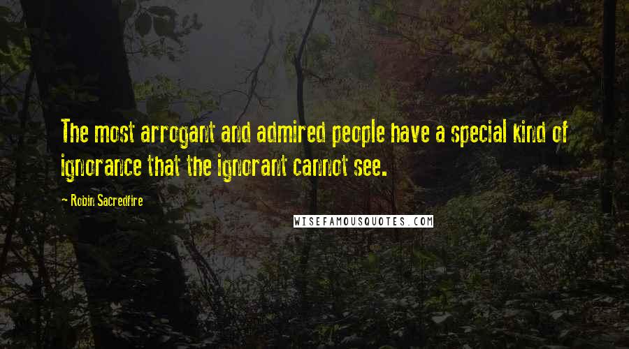 Robin Sacredfire Quotes: The most arrogant and admired people have a special kind of ignorance that the ignorant cannot see.