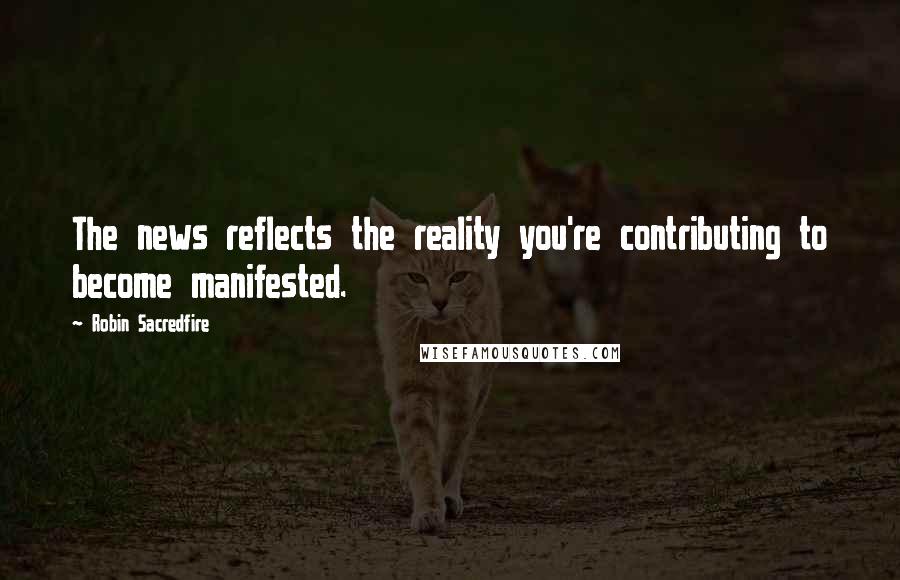 Robin Sacredfire Quotes: The news reflects the reality you're contributing to become manifested.