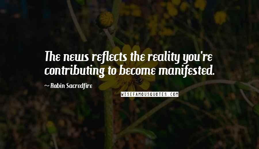 Robin Sacredfire Quotes: The news reflects the reality you're contributing to become manifested.