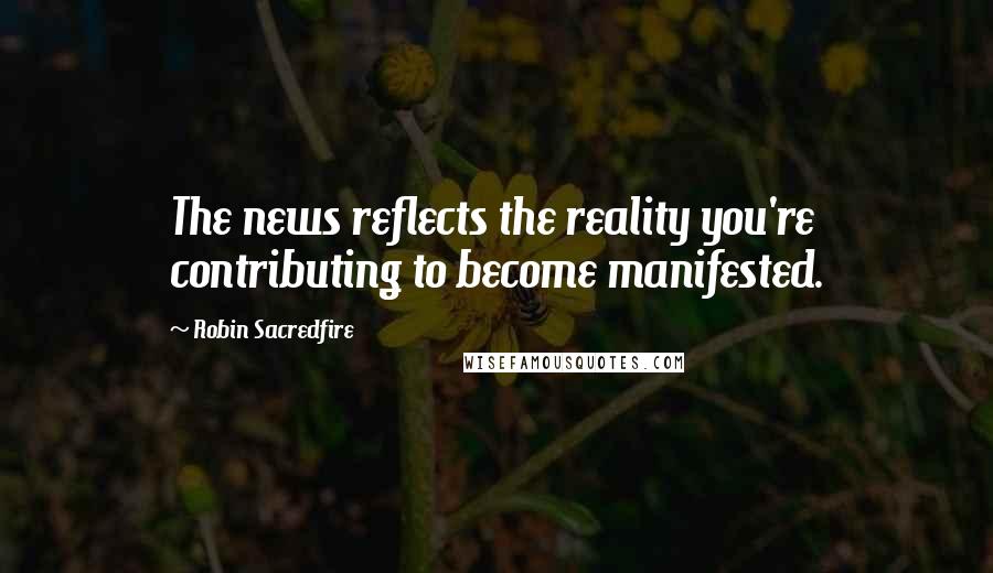 Robin Sacredfire Quotes: The news reflects the reality you're contributing to become manifested.