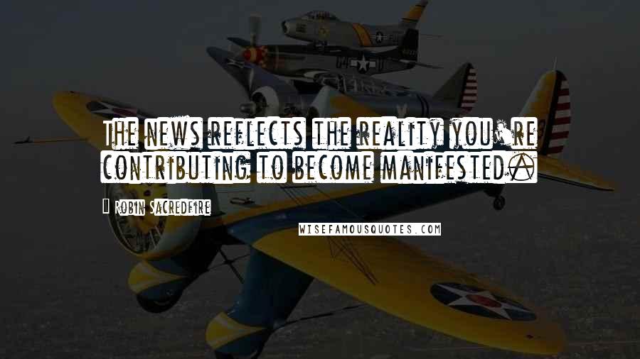 Robin Sacredfire Quotes: The news reflects the reality you're contributing to become manifested.