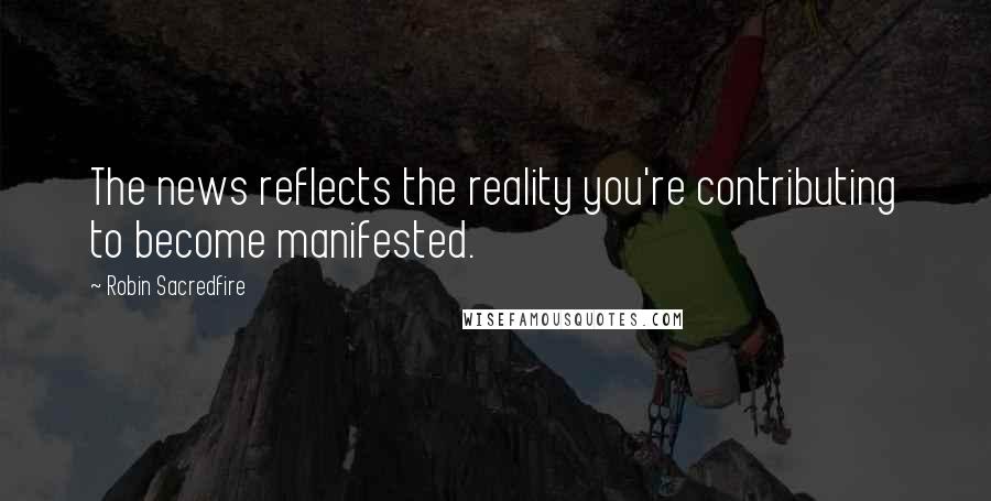 Robin Sacredfire Quotes: The news reflects the reality you're contributing to become manifested.