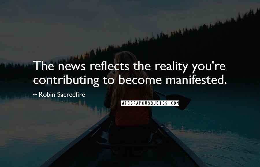 Robin Sacredfire Quotes: The news reflects the reality you're contributing to become manifested.