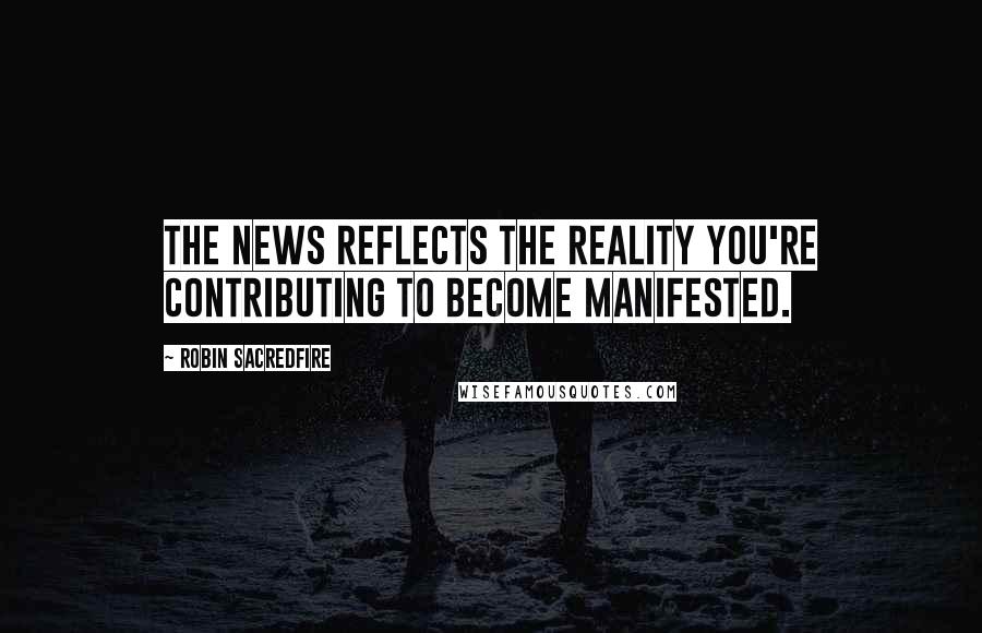 Robin Sacredfire Quotes: The news reflects the reality you're contributing to become manifested.