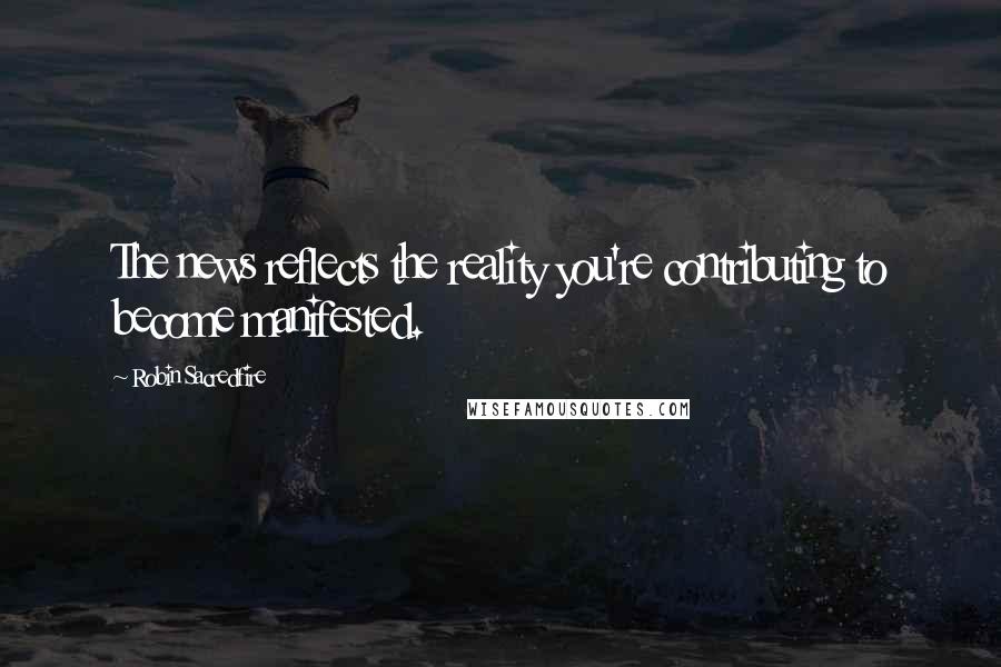 Robin Sacredfire Quotes: The news reflects the reality you're contributing to become manifested.