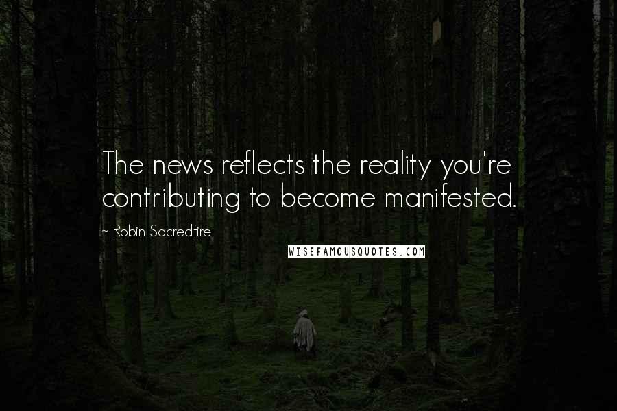 Robin Sacredfire Quotes: The news reflects the reality you're contributing to become manifested.