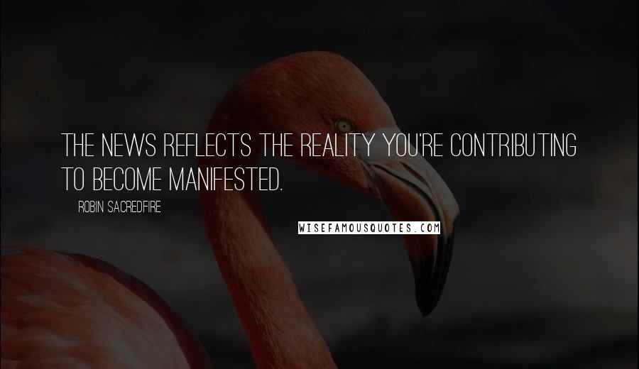 Robin Sacredfire Quotes: The news reflects the reality you're contributing to become manifested.