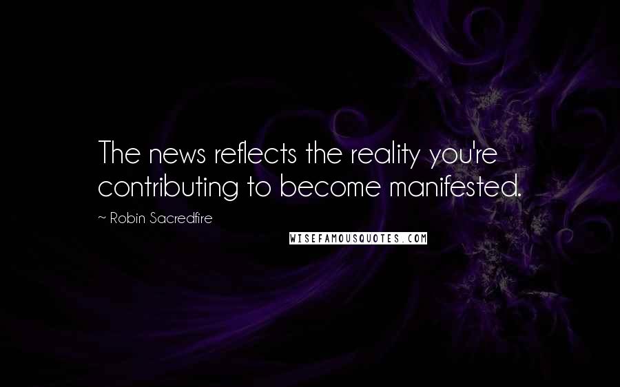 Robin Sacredfire Quotes: The news reflects the reality you're contributing to become manifested.