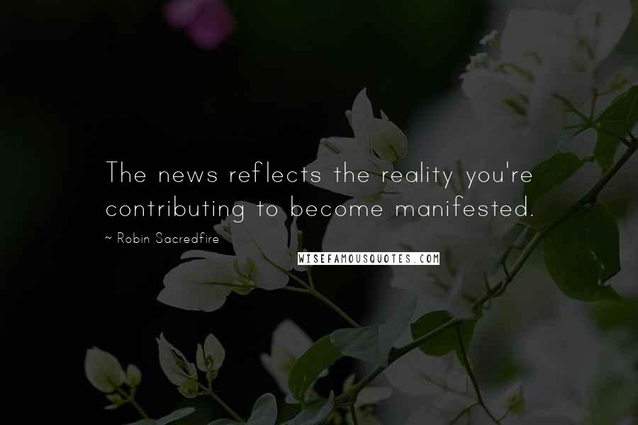 Robin Sacredfire Quotes: The news reflects the reality you're contributing to become manifested.