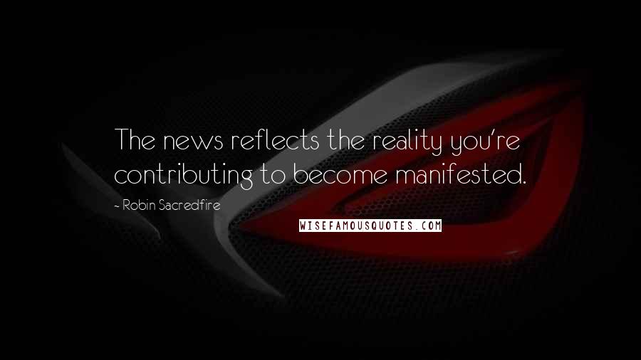 Robin Sacredfire Quotes: The news reflects the reality you're contributing to become manifested.