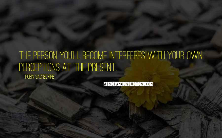 Robin Sacredfire Quotes: The person you'll become interferes with your own perceptions at the present.