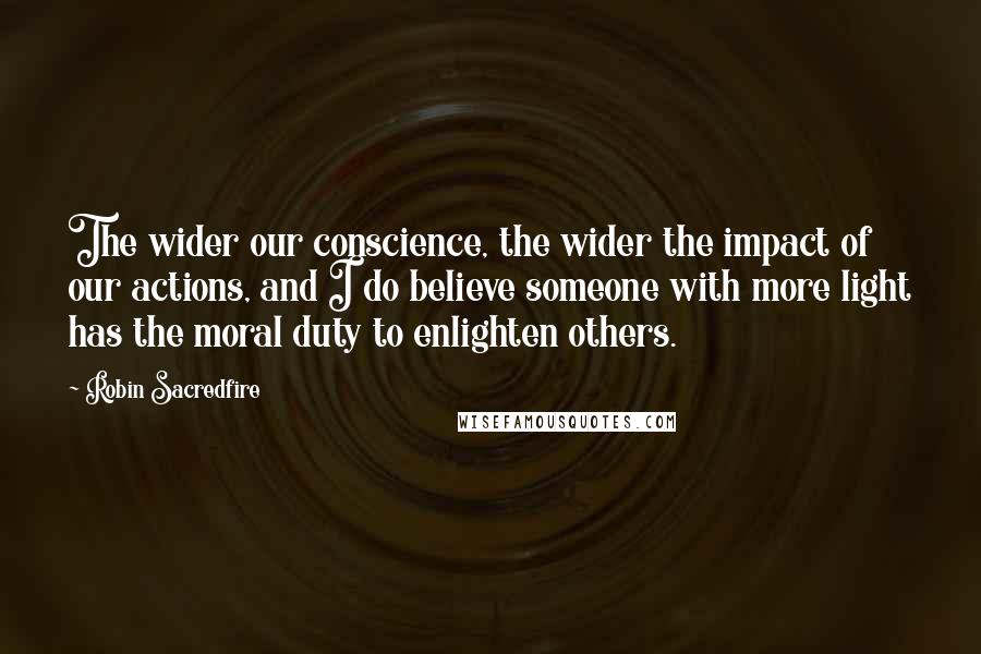 Robin Sacredfire Quotes: The wider our conscience, the wider the impact of our actions, and I do believe someone with more light has the moral duty to enlighten others.